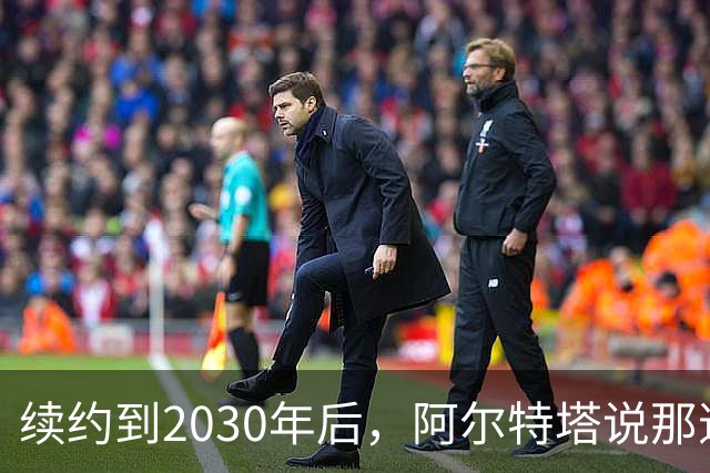 续约到2030年后，阿尔特塔说那道疤还在